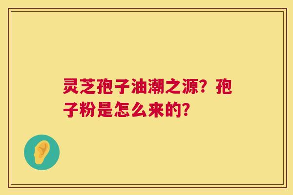 灵芝孢子油潮之源?孢子粉是怎么来的? 灵芝孢子油潮之源?孢子粉是怎么来的?