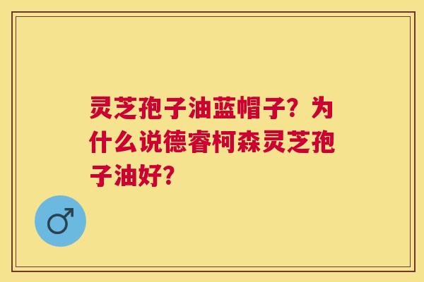 灵芝孢子油蓝帽子?为什么说德睿柯森灵芝孢子油好? 灵芝孢子油蓝帽子?为什么说德睿柯森灵芝孢子油好?