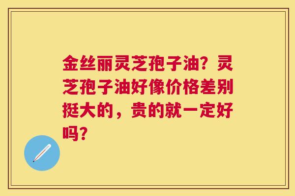 金丝丽灵芝孢子油?灵芝孢子油好像价格差别挺大的,贵的就一定好吗? 金丝丽灵芝孢子油?灵芝孢子油好像价格差别挺大的,贵的就一定好吗?