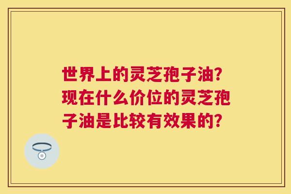 世界上的灵芝孢子油?现在什么价位的灵芝孢子油是比较有效果的? 世界上的灵芝孢子油?现在什么价位的灵芝孢子油是比较有效果的?