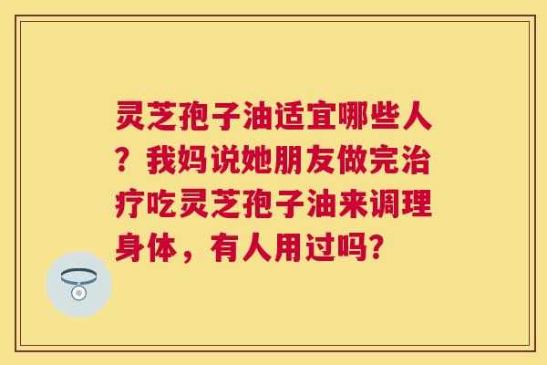 灵芝孢子油适宜哪些人?我妈说她朋友做完吃灵芝孢子油来调理身体,有人用过吗? 灵芝孢子油适宜哪些人?我妈说她朋友做完吃灵芝孢子油来调理身体,有人用过吗?