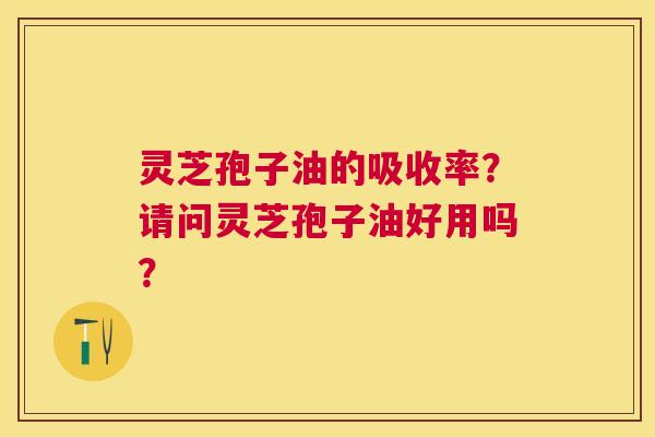 灵芝孢子油的吸收率?请问灵芝孢子油好用吗? 灵芝孢子油的吸收率?请问灵芝孢子油好用吗?