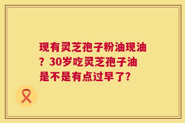 现有灵芝孢子粉油现油?30岁吃灵芝孢子油是不是有点过早了? 现有灵芝孢子粉油现油?30岁吃灵芝孢子油是不是有点过早了?