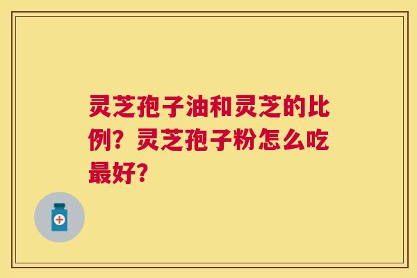 灵芝孢子油和灵芝的比例?灵芝孢子粉怎么吃好? 灵芝孢子油和灵芝的比例?灵芝孢子粉怎么吃好?