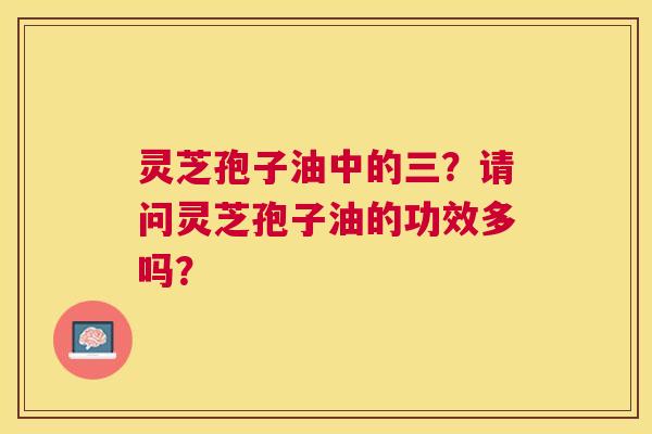 灵芝孢子油中的三?请问灵芝孢子油的功效多吗? 灵芝孢子油中的三?请问灵芝孢子油的功效多吗?