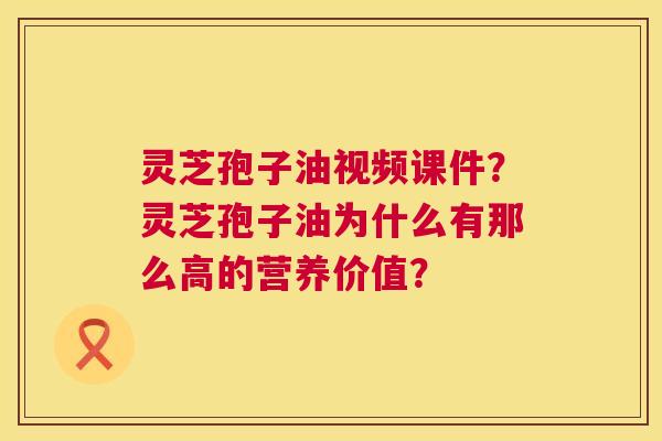 灵芝孢子油视频课件?灵芝孢子油为什么有那么高的营养价值? 灵芝孢子油视频课件?灵芝孢子油为什么有那么高的营养价值?