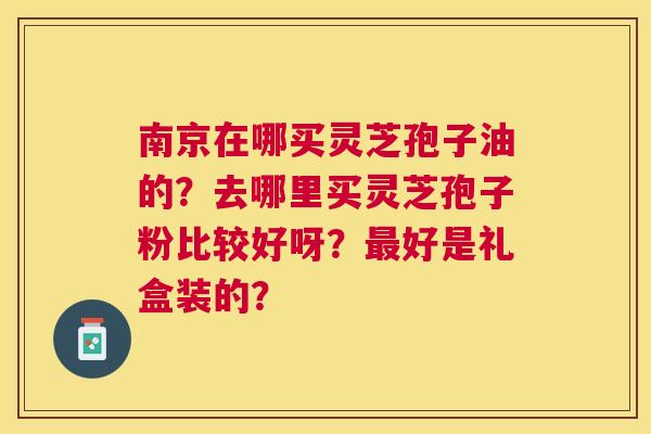 南京在哪买灵芝孢子油的?去哪里买灵芝孢子粉比较好呀?好是礼盒装的? 南京在哪买灵芝孢子油的?去哪里买灵芝孢子粉比较好呀?好是礼盒装的?