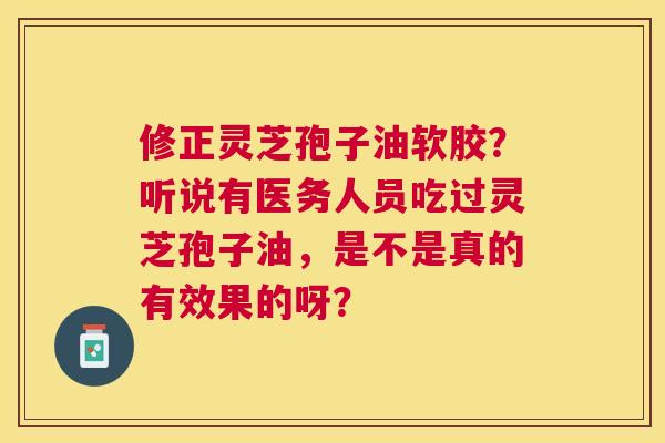 修正灵芝孢子油软胶?听说有医务人员吃过灵芝孢子油,是不是真的有效果的呀? 修正灵芝孢子油软胶?听说有医务人员吃过灵芝孢子油,是不是真的有效果的呀?
