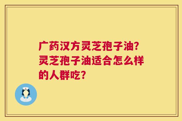 广药汉方灵芝孢子油?灵芝孢子油适合怎么样的人群吃? 广药汉方灵芝孢子油?灵芝孢子油适合怎么样的人群吃?