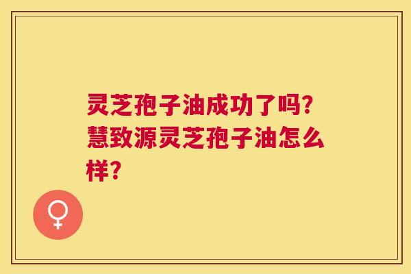 灵芝孢子油成功了吗？慧致源灵芝孢子油怎么样？