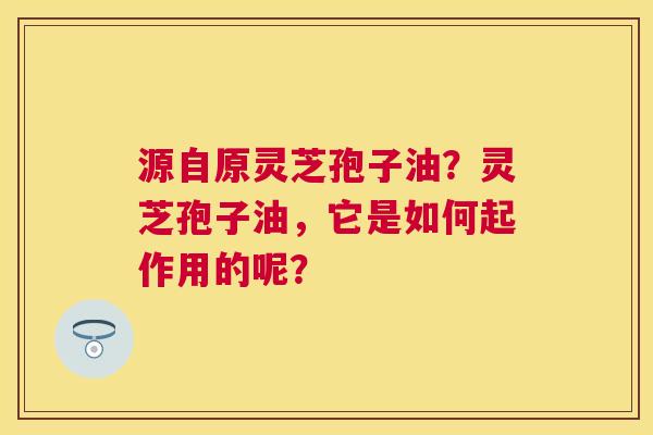 源自原灵芝孢子油?灵芝孢子油,它是如何起作用的呢? 源自原灵芝孢子油?灵芝孢子油,它是如何起作用的呢?