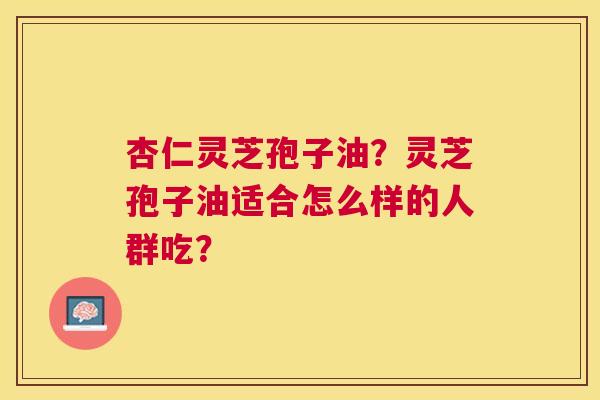 杏仁灵芝孢子油?灵芝孢子油适合怎么样的人群吃? 杏仁灵芝孢子油?灵芝孢子油适合怎么样的人群吃?