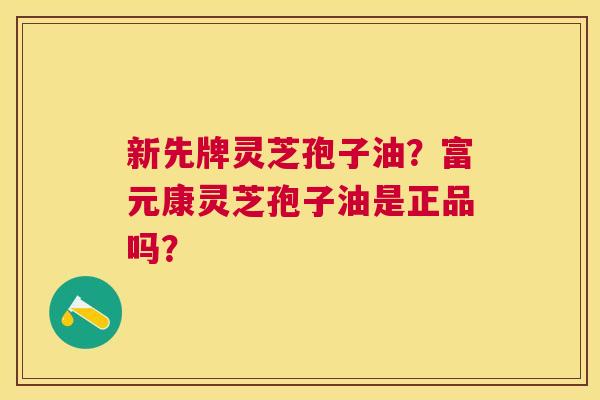 新先牌灵芝孢子油?富元康灵芝孢子油是正品吗? 新先牌灵芝孢子油?富元康灵芝孢子油是正品吗?