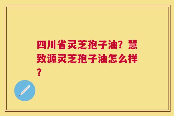 四川省灵芝孢子油？慧致源灵芝孢子油怎么样？