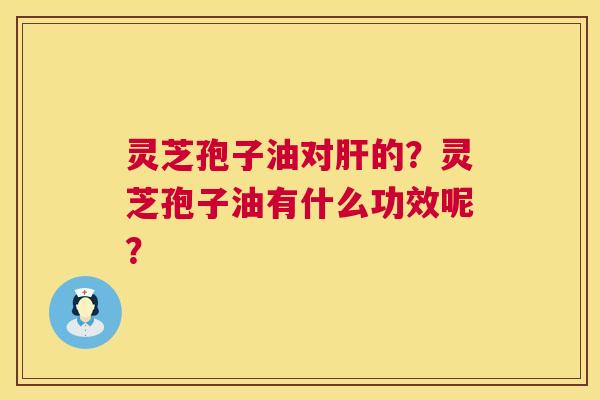 灵芝孢子油对的?灵芝孢子油有什么功效呢? 灵芝孢子油对的?灵芝孢子油有什么功效呢?