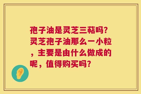 孢子油是灵芝三萜吗?灵芝孢子油那么一小粒,主要是由什么做成的呢,值得购买吗? 孢子油是灵芝三萜吗?灵芝孢子油那么一小粒,主要是由什么做成的呢,值得购买吗?