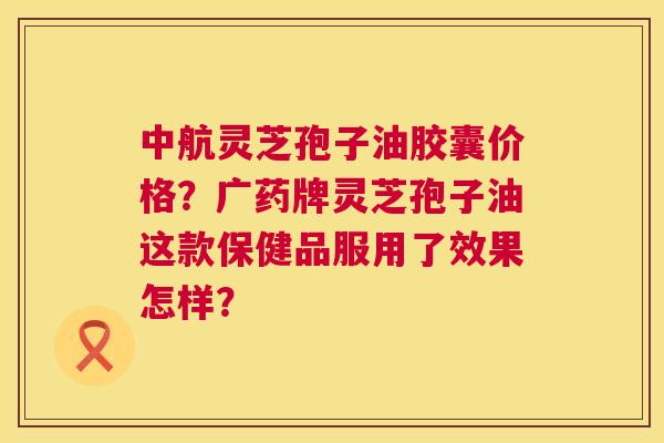 中航灵芝孢子油胶囊价格?广药牌灵芝孢子油这款保健品服用了效果怎样? 中航灵芝孢子油胶囊价格?广药牌灵芝孢子油这款保健品服用了效果怎样?