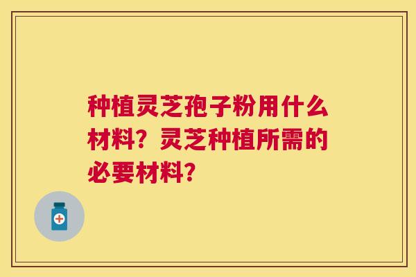 种植灵芝孢子粉用什么材料?灵芝种植所需的必要材料? 种植灵芝孢子粉用什么材料?灵芝种植所需的必要材料?