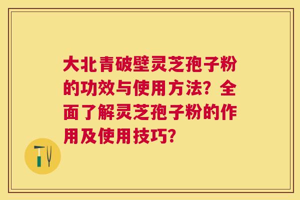 大北青破壁灵芝孢子粉的功效与使用方法?全面了解灵芝孢子粉的作用及使用技巧? 大北青破壁灵芝孢子粉的功效与使用方法?全面了解灵芝孢子粉的作用及使用技巧?