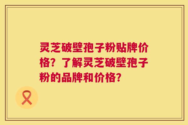 灵芝破壁孢子粉贴牌价格?了解灵芝破壁孢子粉的品牌和价格? 灵芝破壁孢子粉贴牌价格?了解灵芝破壁孢子粉的品牌和价格?