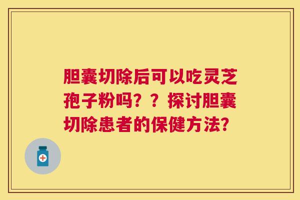胆囊切除后可以吃灵芝孢子粉吗??探讨胆囊切除患者的保健方法? 胆囊切除后可以吃灵芝孢子粉吗??探讨胆囊切除患者的保健方法?