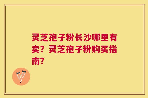 灵芝孢子粉长沙哪里有卖?灵芝孢子粉购买指南? 灵芝孢子粉长沙哪里有卖?灵芝孢子粉购买指南?