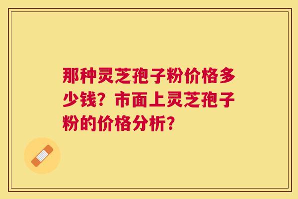 那种灵芝孢子粉价格多少钱?市面上灵芝孢子粉的价格分析? 那种灵芝孢子粉价格多少钱?市面上灵芝孢子粉的价格分析?