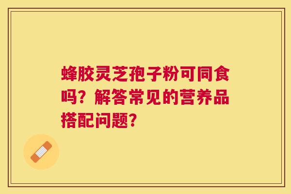 蜂胶灵芝孢子粉可同食吗?解答常见的营养品搭配问题? 蜂胶灵芝孢子粉可同食吗?解答常见的营养品搭配问题?