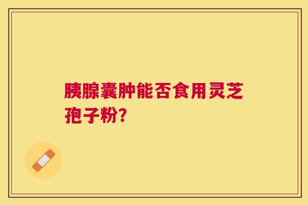 胰腺囊肿能否食用灵芝孢子粉? 胰腺囊肿能否食用灵芝孢子粉?
