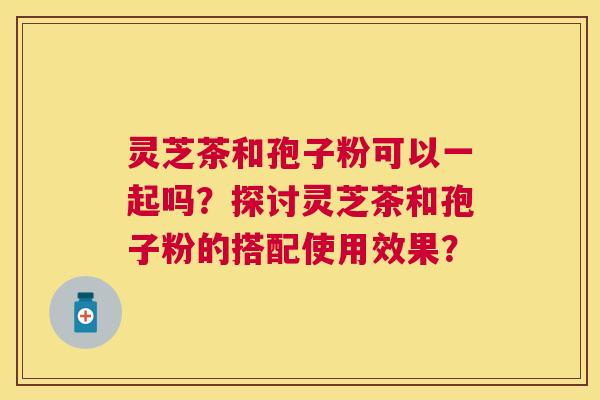 灵芝茶和孢子粉可以一起吗?探讨灵芝茶和孢子粉的搭配使用效果? 灵芝茶和孢子粉可以一起吗?探讨灵芝茶和孢子粉的搭配使用效果?
