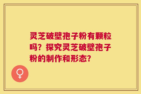 灵芝破壁孢子粉有颗粒吗?探究灵芝破壁孢子粉的制作和形态? 灵芝破壁孢子粉有颗粒吗?探究灵芝破壁孢子粉的制作和形态?
