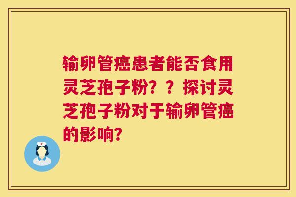 输卵管患者能否食用灵芝孢子粉??探讨灵芝孢子粉对于输卵管的影响? 输卵管患者能否食用灵芝孢子粉??探讨灵芝孢子粉对于输卵管的影响?