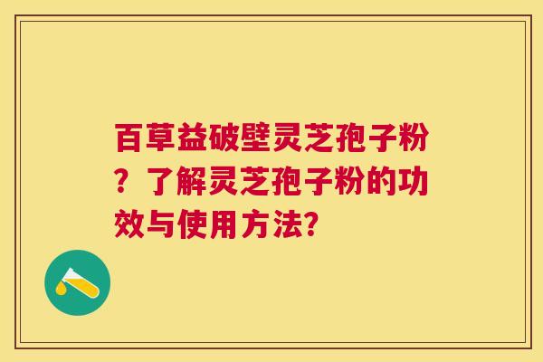 百草益破壁灵芝孢子粉?了解灵芝孢子粉的功效与使用方法? 百草益破壁灵芝孢子粉?了解灵芝孢子粉的功效与使用方法?