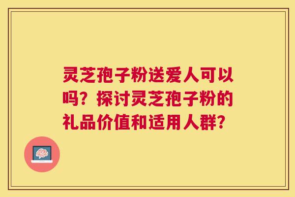 灵芝孢子粉送爱人可以吗?探讨灵芝孢子粉的礼品价值和适用人群? 灵芝孢子粉送爱人可以吗?探讨灵芝孢子粉的礼品价值和适用人群?