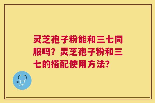 灵芝孢子粉能和三七同服吗?灵芝孢子粉和三七的搭配使用方法? 灵芝孢子粉能和三七同服吗?灵芝孢子粉和三七的搭配使用方法?