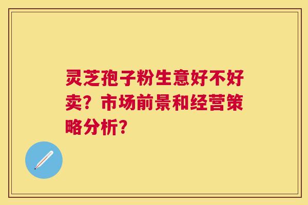 灵芝孢子粉生意好不好卖?市场前景和经营策略分析? 灵芝孢子粉生意好不好卖?市场前景和经营策略分析?
