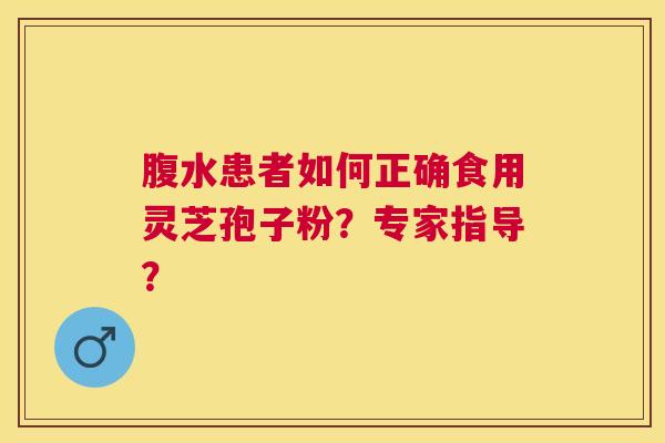 腹水患者如何正确食用灵芝孢子粉?专家指导? 腹水患者如何正确食用灵芝孢子粉?专家指导?