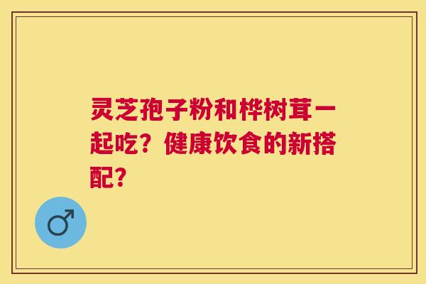 灵芝孢子粉和桦树茸一起吃?健康饮食的新搭配? 灵芝孢子粉和桦树茸一起吃?健康饮食的新搭配?