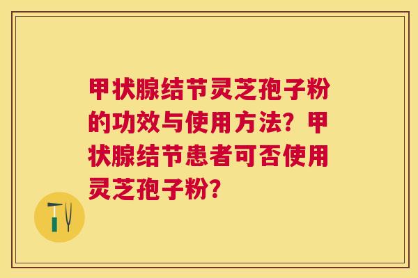 结节灵芝孢子粉的功效与使用方法?结节患者可否使用灵芝孢子粉? 结节灵芝孢子粉的功效与使用方法?结节患者可否使用灵芝孢子粉?