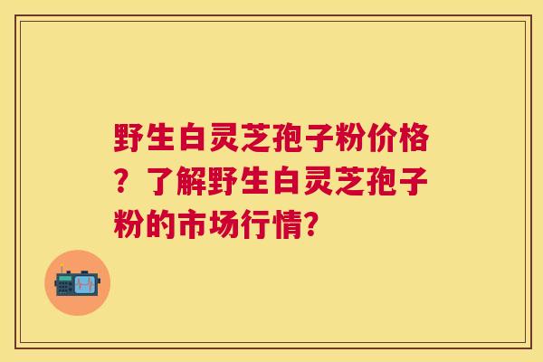 野生白灵芝孢子粉价格?了解野生白灵芝孢子粉的市场行情? 野生白灵芝孢子粉价格?了解野生白灵芝孢子粉的市场行情?