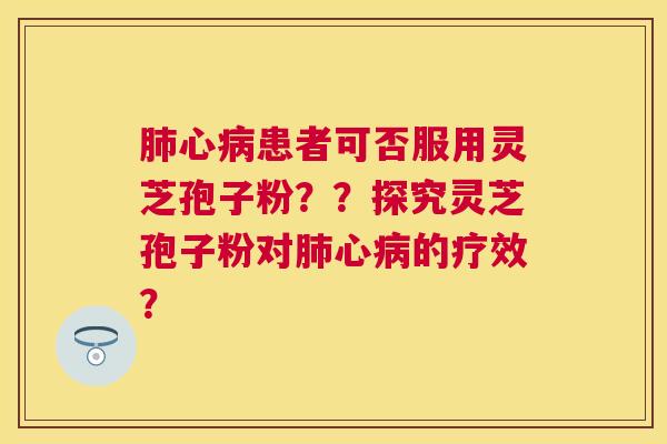 心患者可否服用灵芝孢子粉??探究灵芝孢子粉对心的疗效? 心患者可否服用灵芝孢子粉??探究灵芝孢子粉对心的疗效?