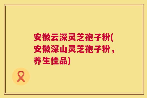 安徽云深灵芝孢子粉(安徽深山灵芝孢子粉,养生佳品) 安徽云深灵芝孢子粉(安徽深山灵芝孢子粉,养生佳品)