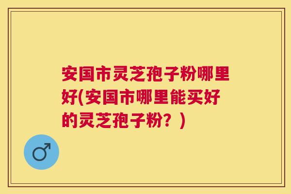 安国市灵芝孢子粉哪里好(安国市哪里能买好的灵芝孢子粉?) 安国市灵芝孢子粉哪里好(安国市哪里能买好的灵芝孢子粉?)