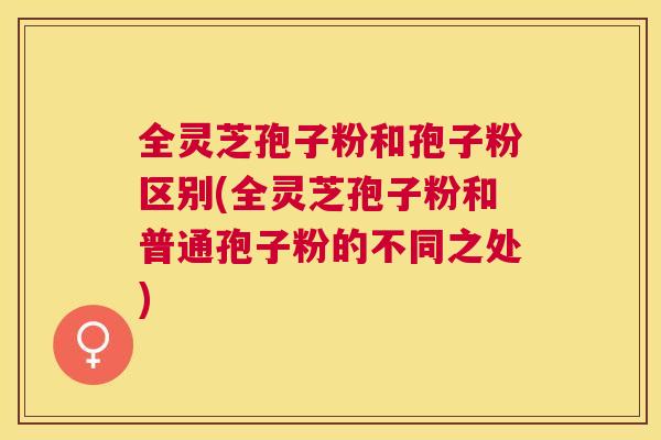 全灵芝孢子粉和孢子粉区别(全灵芝孢子粉和普通孢子粉的不同之处) 全灵芝孢子粉和孢子粉区别(全灵芝孢子粉和普通孢子粉的不同之处)