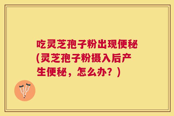 吃灵芝孢子粉出现(灵芝孢子粉摄入后产生,怎么办?) 吃灵芝孢子粉出现(灵芝孢子粉摄入后产生,怎么办?)