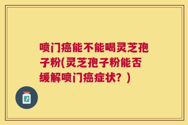 喷门能不能喝灵芝孢子粉(灵芝孢子粉能否缓解喷门症状?) 喷门能不能喝灵芝孢子粉(灵芝孢子粉能否缓解喷门症状?)