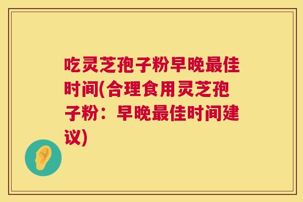 吃灵芝孢子粉早晚佳时间(合理食用灵芝孢子粉:早晚佳时间建议) 吃灵芝孢子粉早晚佳时间(合理食用灵芝孢子粉:早晚佳时间建议)