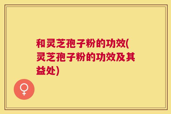 和灵芝孢子粉的功效(灵芝孢子粉的功效及其益处) 和灵芝孢子粉的功效(灵芝孢子粉的功效及其益处)