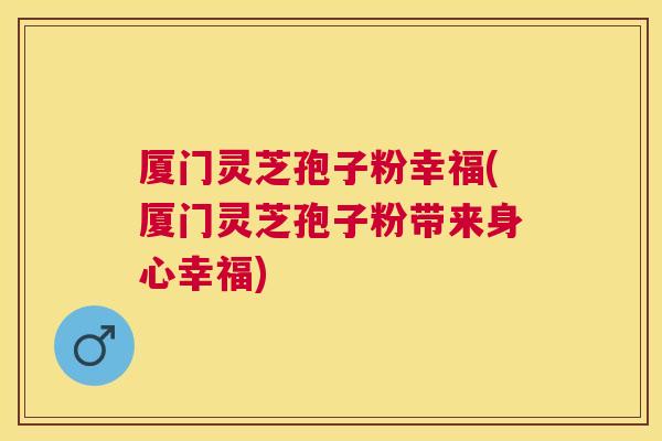厦门灵芝孢子粉幸福(厦门灵芝孢子粉带来身心幸福) 厦门灵芝孢子粉幸福(厦门灵芝孢子粉带来身心幸福)