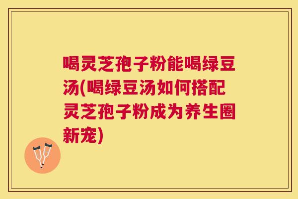喝灵芝孢子粉能喝绿豆汤(喝绿豆汤如何搭配灵芝孢子粉成为养生圈新宠) 喝灵芝孢子粉能喝绿豆汤(喝绿豆汤如何搭配灵芝孢子粉成为养生圈新宠)